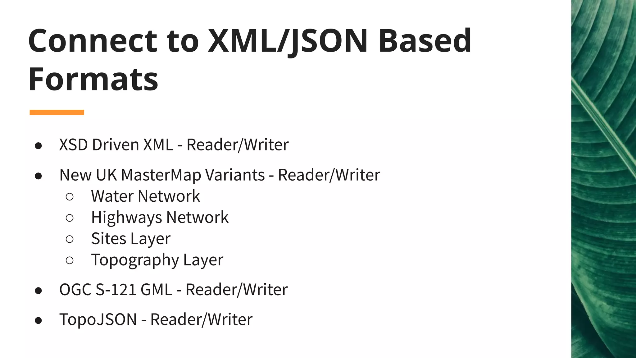 ● XSD Driven XML - Reader/Writer
● New UK MasterMap Variants - Reader/Writer
○ Water Network
○ Highways Network
○ Sites Layer
○ Topography Layer
● OGC S-121 GML - Reader/Writer
● TopoJSON - Reader/Writer
Connect to XML/JSON Based
Formats
 