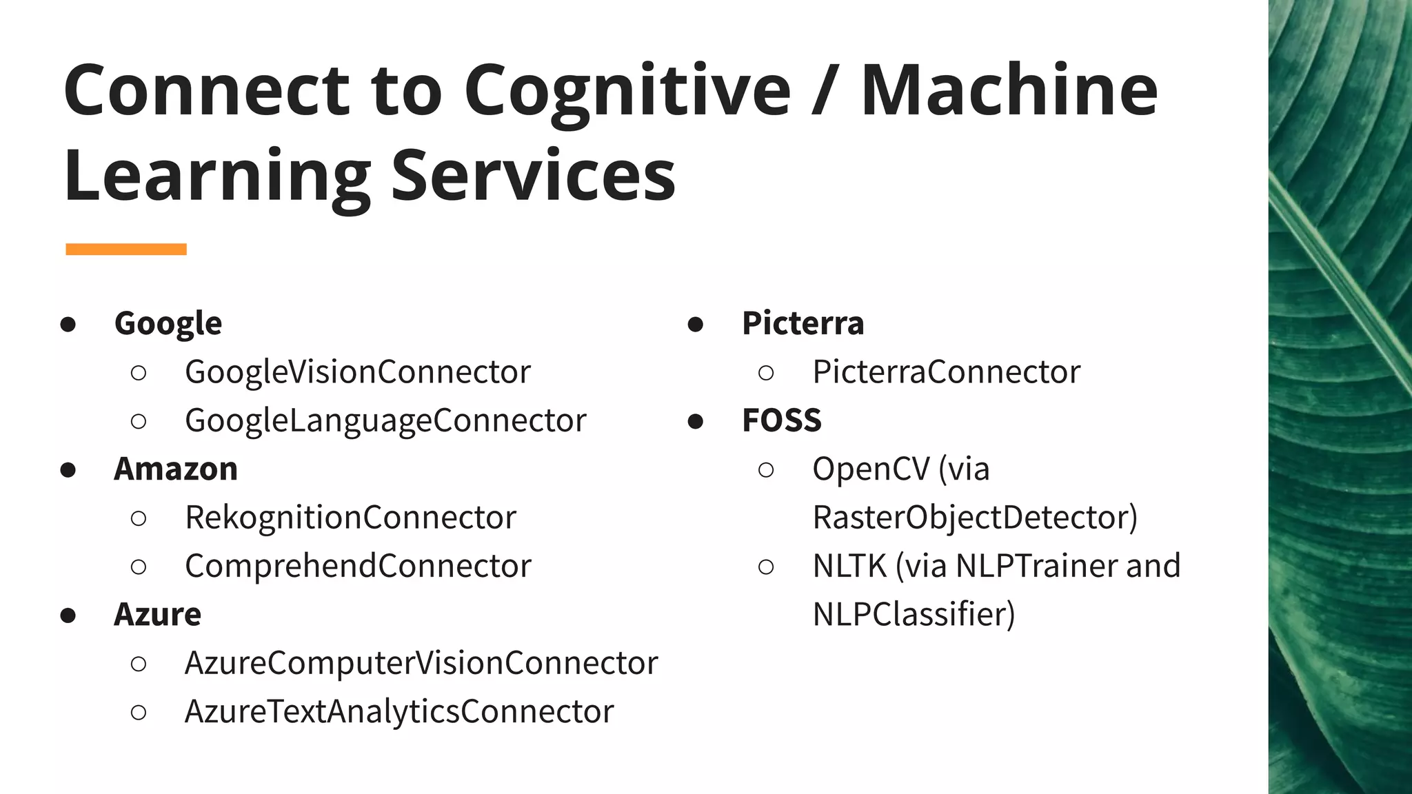 Connect to Cognitive / Machine
Learning Services
● Google
○ GoogleVisionConnector
○ GoogleLanguageConnector
● Amazon
○ RekognitionConnector
○ ComprehendConnector
● Azure
○ AzureComputerVisionConnector
○ AzureTextAnalyticsConnector
● Picterra
○ PicterraConnector
● FOSS
○ OpenCV (via
RasterObjectDetector)
○ NLTK (via NLPTrainer and
NLPClassifier)
 