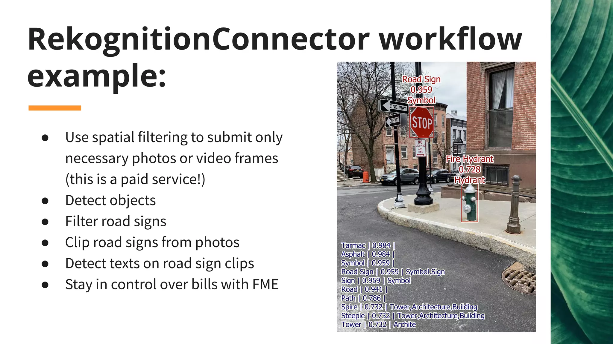 RekognitionConnector workﬂow
example:
● Use spatial filtering to submit only
necessary photos or video frames
(this is a paid service!)
● Detect objects
● Filter road signs
● Clip road signs from photos
● Detect texts on road sign clips
● Stay in control over bills with FME
 