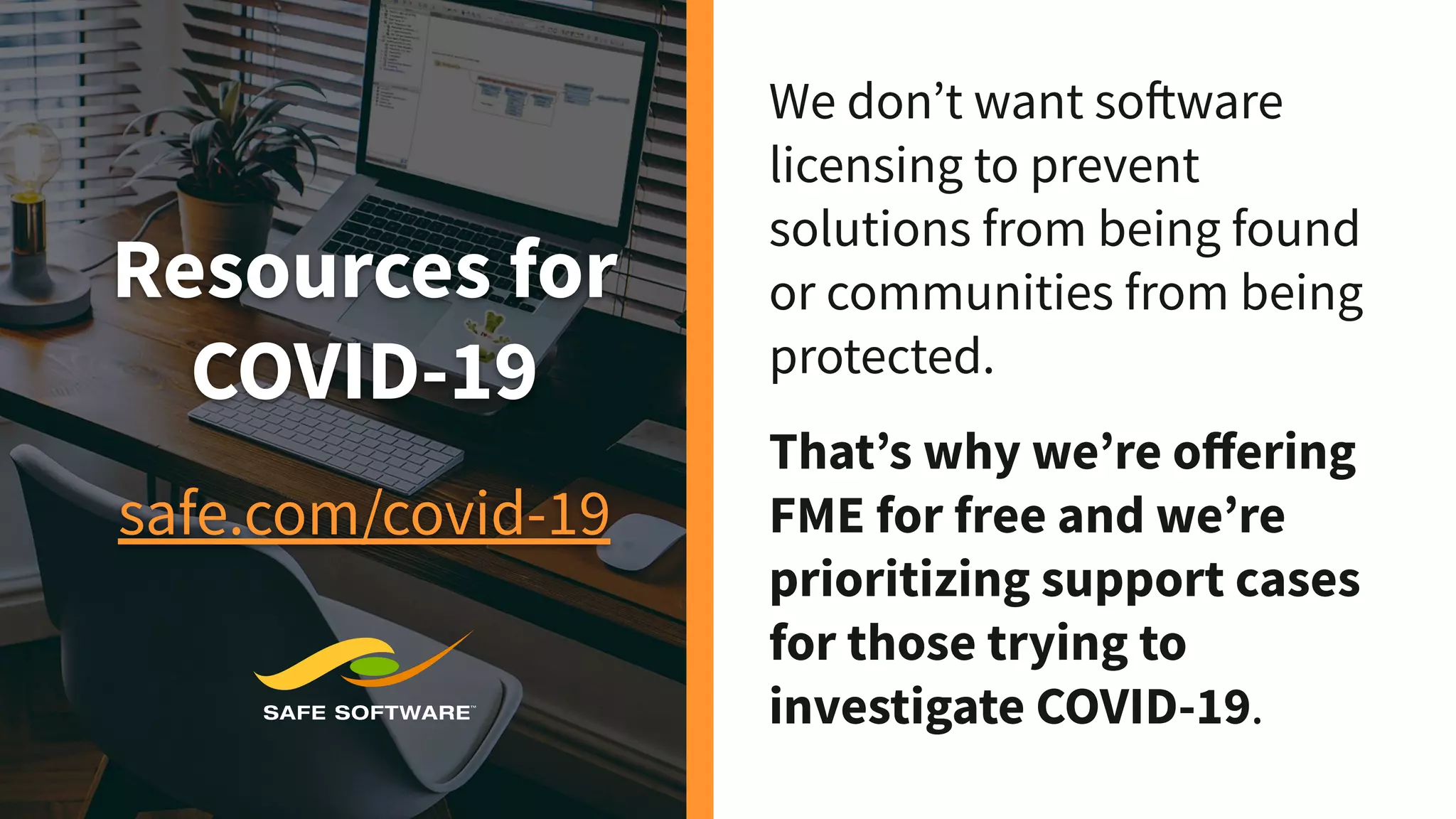 Resources for
COVID-19
safe.com/covid-19
We don’t want software
licensing to prevent
solutions from being found
or communities from being
protected.
That’s why we’re oﬀering
FME for free and we’re
prioritizing support cases
for those trying to
investigate COVID-19.
 
