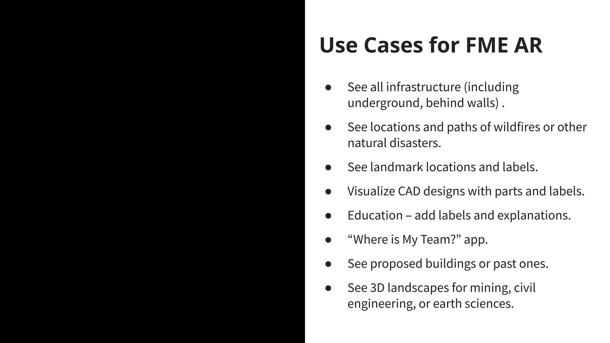 FME Data Spa
What’s this theme all about?
Use Cases for FME AR
● See all infrastructure (including
underground, behind walls) .
● See locations and paths of wildfires or other
natural disasters.
● See landmark locations and labels.
● Visualize CAD designs with parts and labels.
● Education – add labels and explanations.
● “Where is My Team?” app.
● See proposed buildings or past ones.
● See 3D landscapes for mining, civil
engineering, or earth sciences.
 