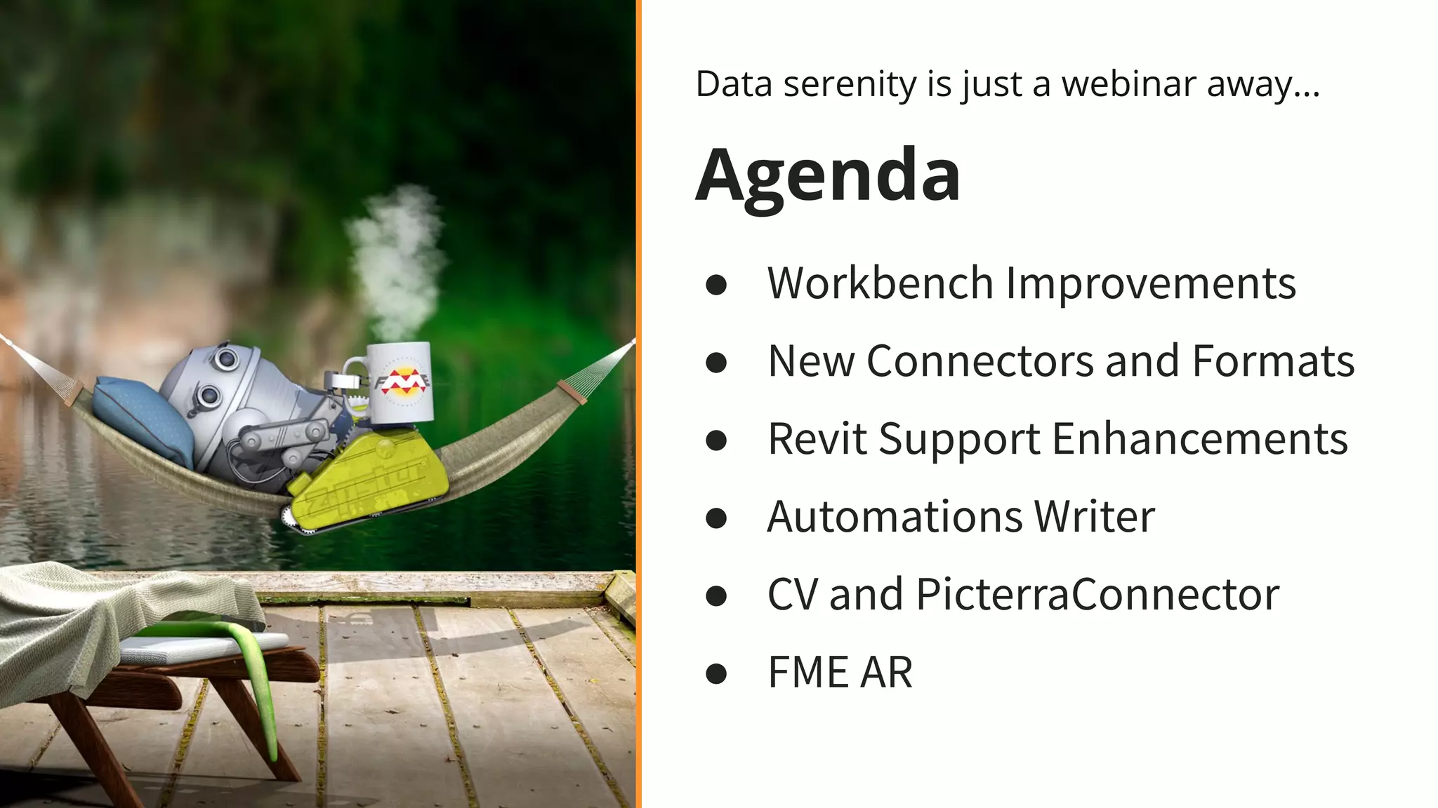 Agenda
● Workbench Improvements
● New Connectors and Formats
● Revit Support Enhancements
● Automations Writer
● CV and PicterraConnector
● FME AR
Data serenity is just a webinar away...
 