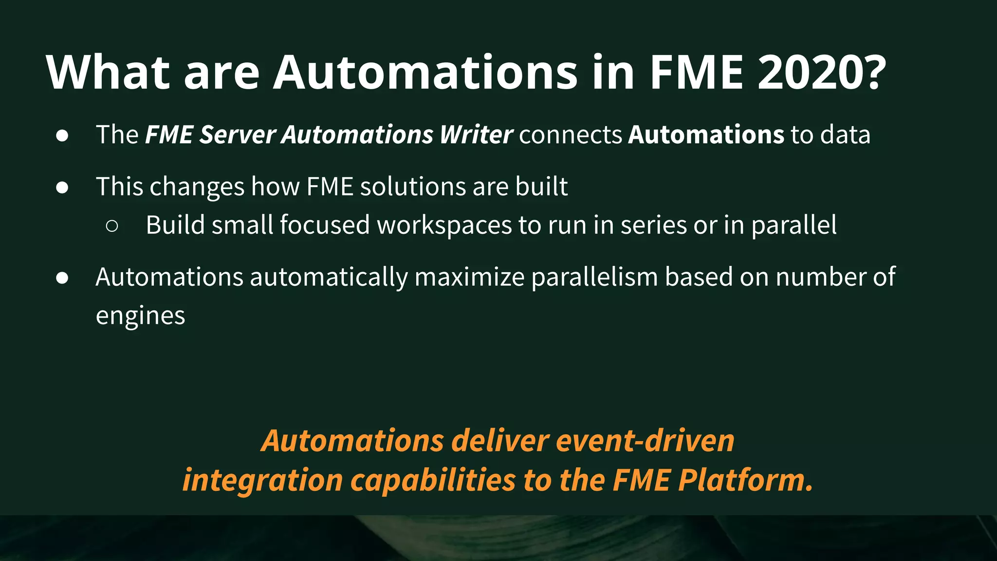 What are Automations in FME 2020?
● The FME Server Automations Writer connects Automations to data
● This changes how FME solutions are built
○ Build small focused workspaces to run in series or in parallel
● Automations automatically maximize parallelism based on number of
engines
Automations deliver event-driven
integration capabilities to the FME Platform.
 