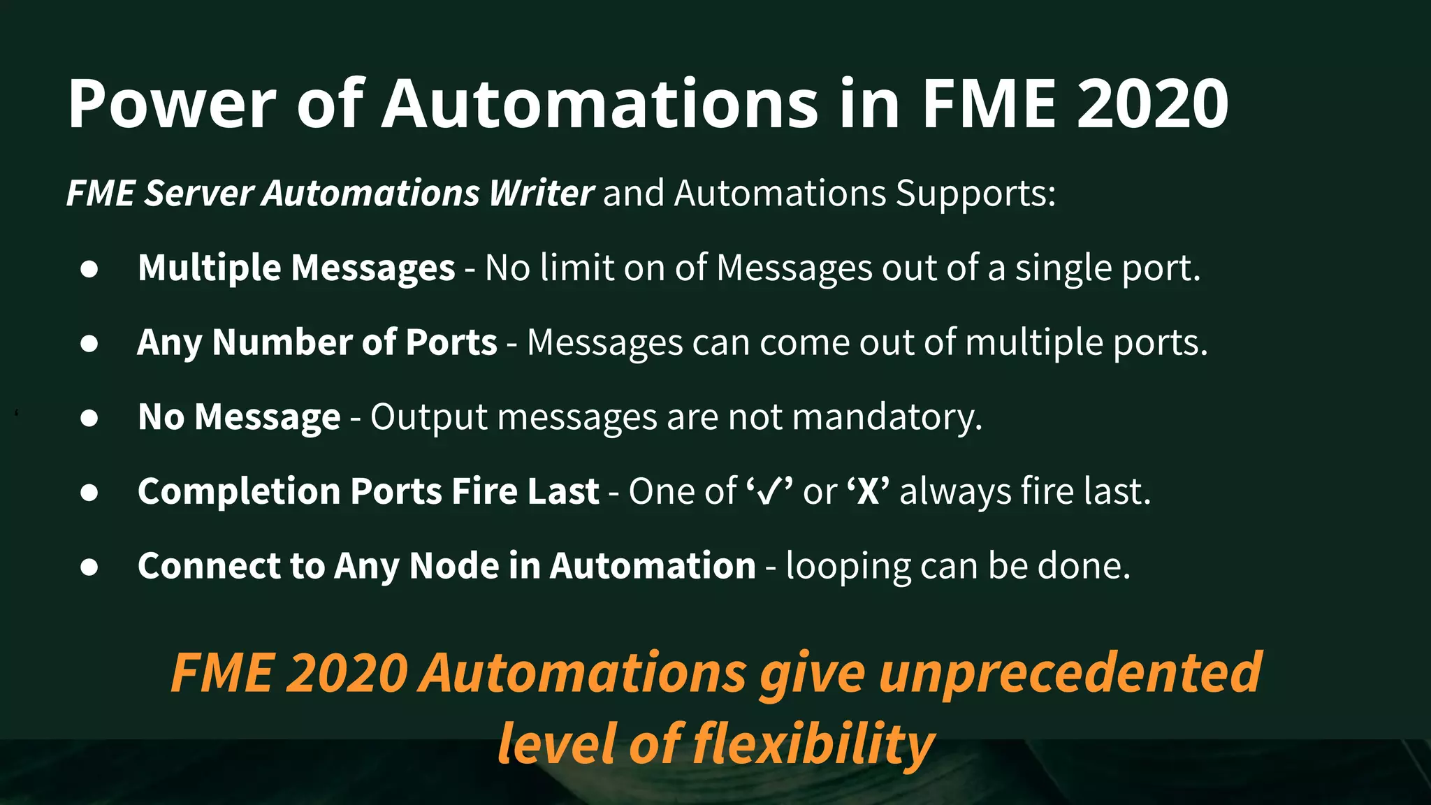 ‘
Power of Automations in FME 2020
FME Server Automations Writer and Automations Supports:
● Multiple Messages - No limit on of Messages out of a single port.
● Any Number of Ports - Messages can come out of multiple ports.
● No Message - Output messages are not mandatory.
● Completion Ports Fire Last - One of ‘✓’ or ‘X’ always fire last.
● Connect to Any Node in Automation - looping can be done.
FME 2020 Automations give unprecedented
level of flexibility
 