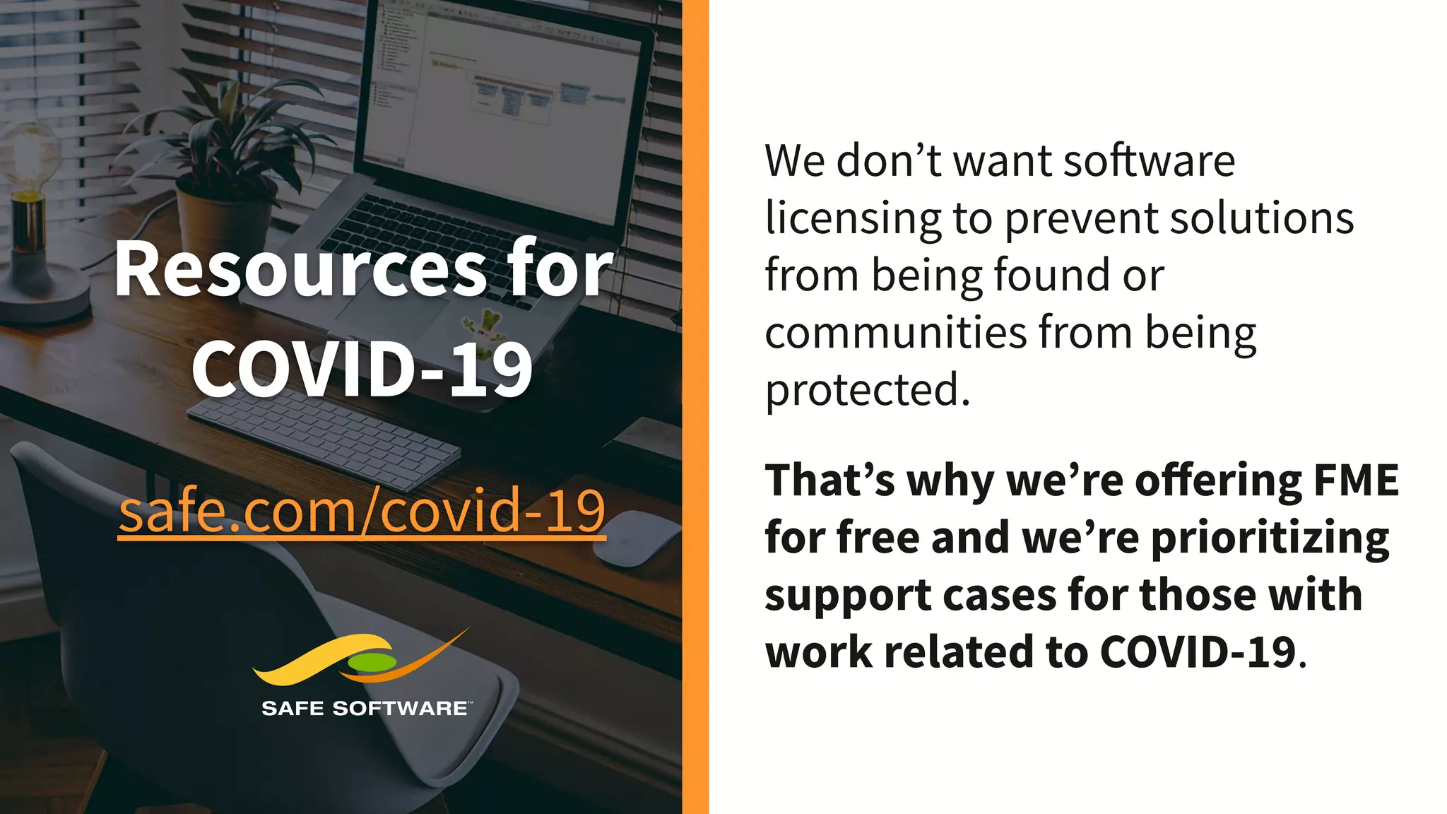 Resources for
COVID-19
safe.com/covid-19
We don’t want software
licensing to prevent solutions
from being found or
communities from being
protected.
That’s why we’re oﬀering FME
for free and we’re prioritizing
support cases for those with
work related to COVID-19.
 