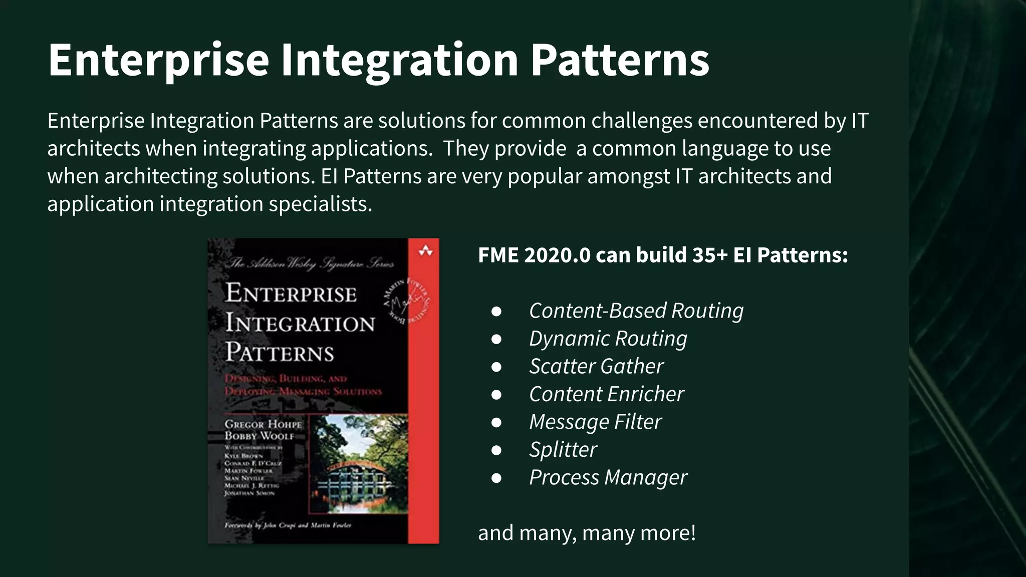 Enterprise Integration Patterns are solutions for common challenges encountered by IT
architects when integrating applications. They provide a common language to use
when architecting solutions. EI Patterns are very popular amongst IT architects and
application integration specialists.
Enterprise Integration Patterns
FME 2020.0 can build 35+ EI Patterns:
● Content-Based Routing
● Dynamic Routing
● Scatter Gather
● Content Enricher
● Message Filter
● Splitter
● Process Manager
and many, many more!
 