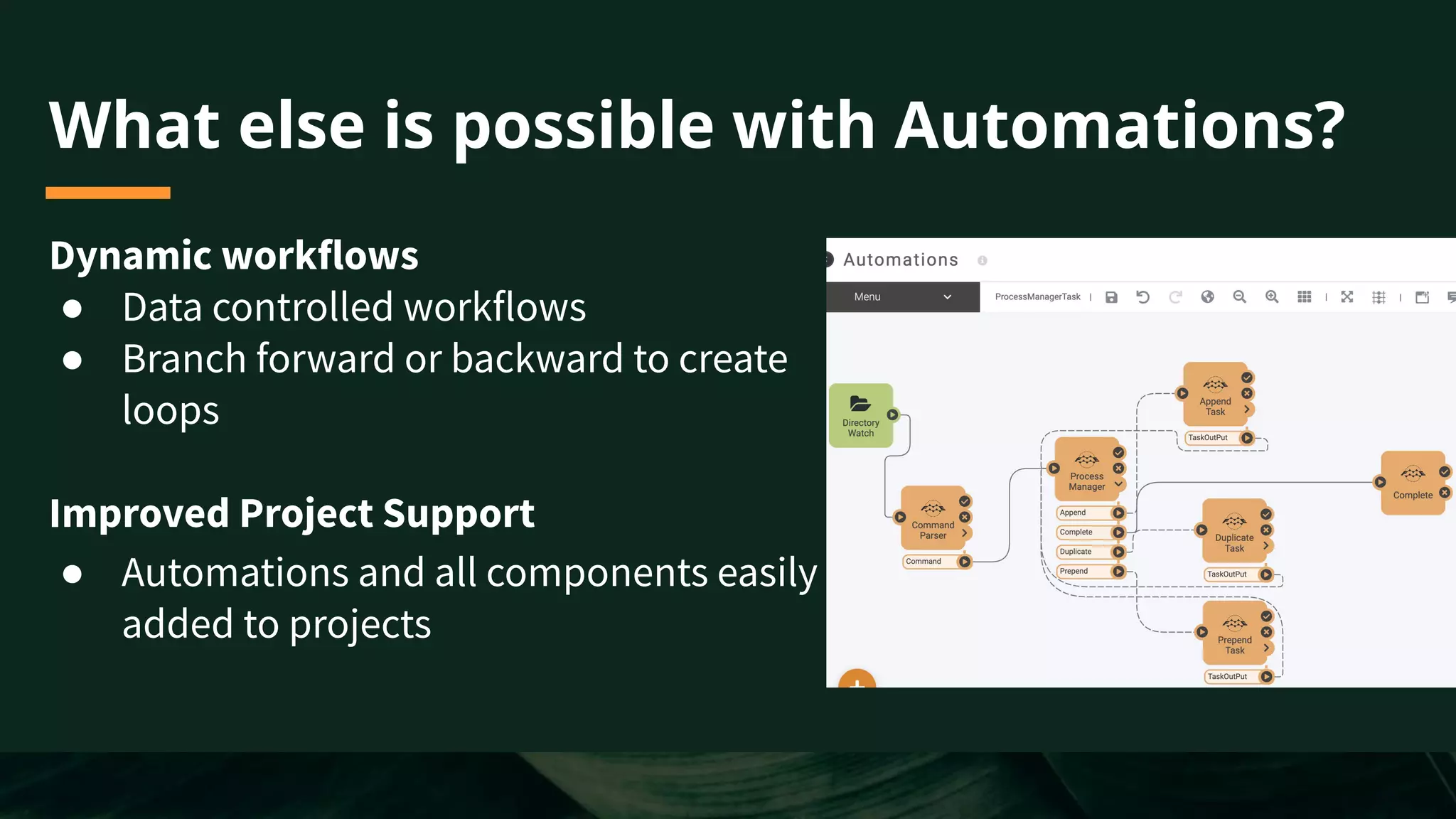 What else is possible with Automations?
Dynamic workflows
● Data controlled workflows
● Branch forward or backward to create
loops
Improved Project Support
● Automations and all components easily
added to projects
 
