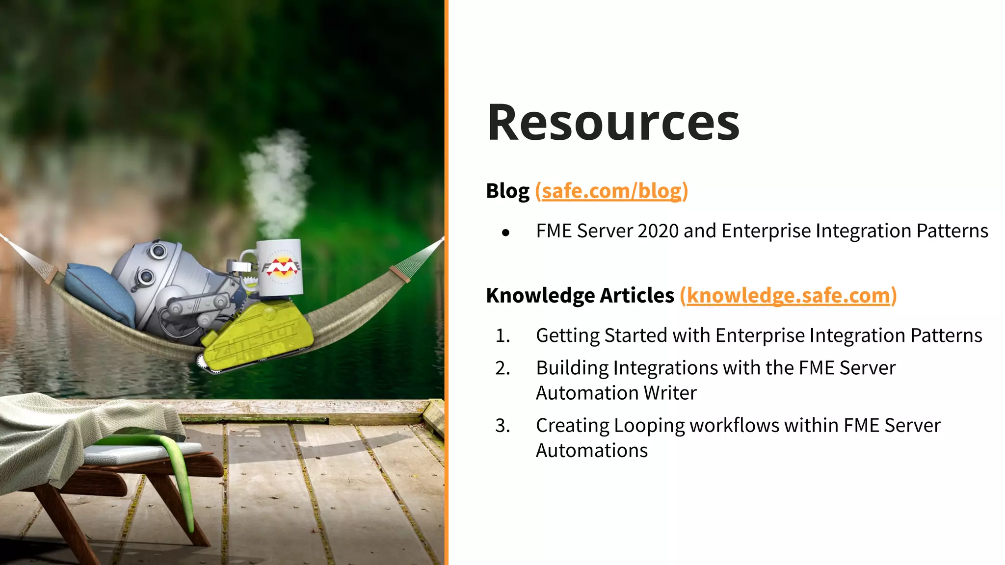 Resources
Blog (safe.com/blog)
● FME Server 2020 and Enterprise Integration Patterns
Knowledge Articles (knowledge.safe.com)
1. Getting Started with Enterprise Integration Patterns
2. Building Integrations with the FME Server
Automation Writer
3. Creating Looping workflows within FME Server
Automations
 