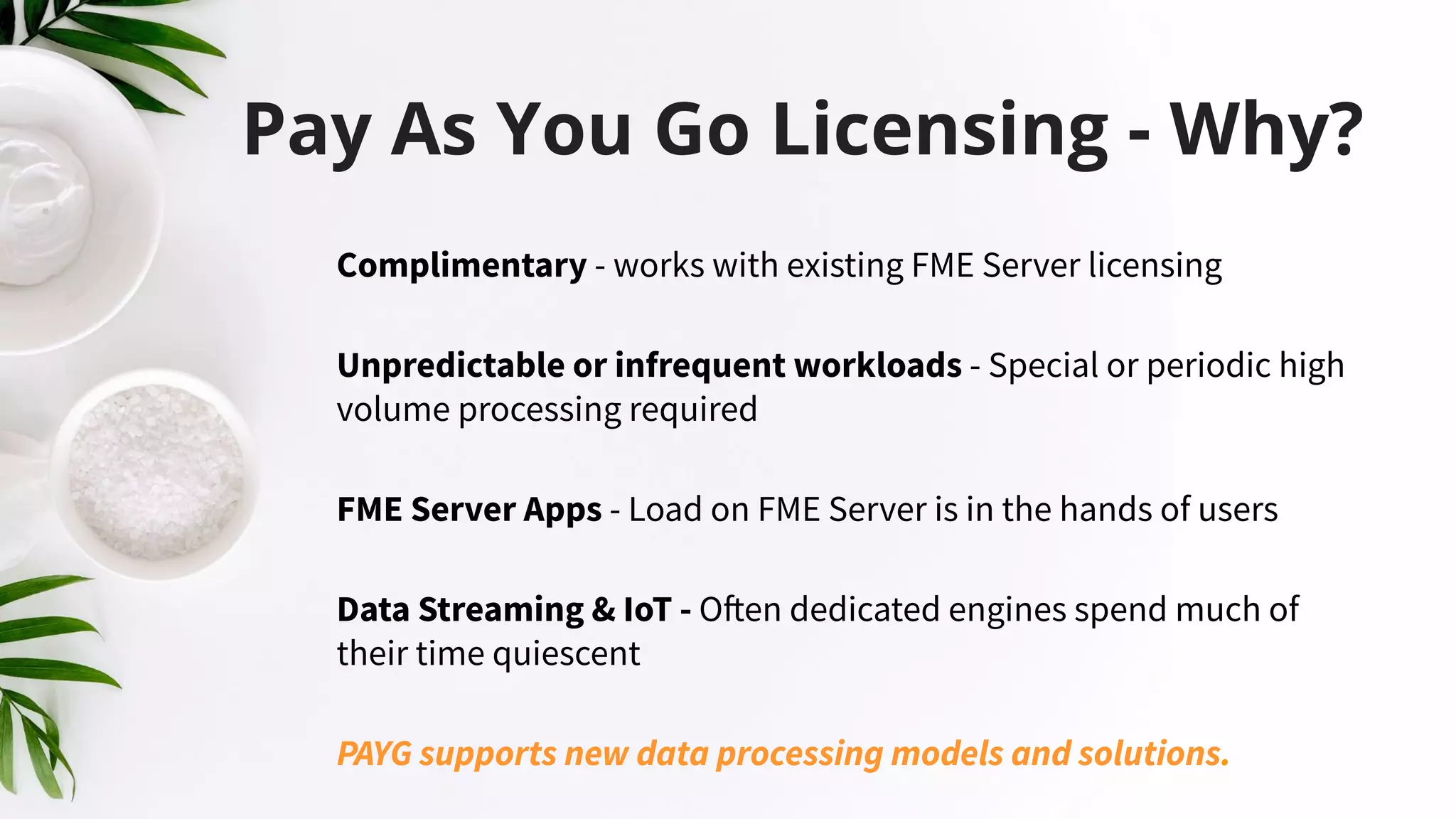 Pay As You Go Licensing - Why?
Complimentary - works with existing FME Server licensing
Unpredictable or infrequent workloads - Special or periodic high
volume processing required
FME Server Apps - Load on FME Server is in the hands of users
Data Streaming & IoT - Often dedicated engines spend much of
their time quiescent
PAYG supports new data processing models and solutions.
 