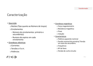 Transformador
Caracterização
Nº 11
• Grandezas magnéticas
oForça magnetomotriz
oRelutância magnética
oFluxo
oIndução
• Características
oPotência aparente nominal
oTensão nominal do primário/ Tensão
em vazio do secundário
oFrequência
oNº de fases
oTensão de curto-circuito
• Descrição
oNúcleo (Tipo quanto ao Número de troços)
oEnrolamentos
Número de enrolamentos: primário e
secundário(s)
Numero de espiras em cada
enrolamento
• Grandezas eléctricas
oCorrentes
oTensões e f.e.m.
oPotências
 