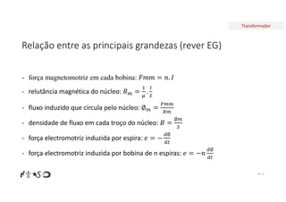 Transformador
Relação entre as principais grandezas (rever EG)
Nº 12
- força magnetomotriz em cada bobina:
- relutância magnética do núcleo:
- fluxo induzido que circula pelo núcleo:
- densidade de fluxo em cada troço do núcleo:
∅
- força electromotriz induzida por espira:
∅
- força electromotriz induzida por bobina de n espiras:
∅
 