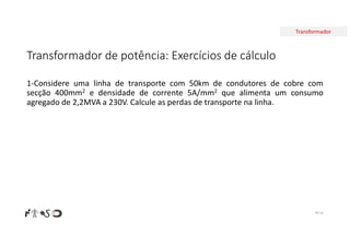 Transformador
Transformador de potência: Exercícios de cálculo
Nº 16
1-Considere uma linha de transporte com 50km de condutores de cobre com
secção 400mm2 e densidade de corrente 5A/mm2 que alimenta um consumo
agregado de 2,2MVA a 230V. Calcule as perdas de transporte na linha.
 