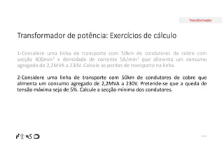 Transformador
Transformador de potência: Exercícios de cálculo
Nº 17
1-Considere uma linha de transporte com 50km de condutores de cobre com
secção 400mm2 e densidade de corrente 5A/mm2 que alimenta um consumo
agregado de 2,2MVA a 230V. Calcule as perdas de transporte na linha.
2-Considere uma linha de transporte com 50km de condutores de cobre que
alimenta um consumo agregado de 2,2MVA a 230V. Pretende-se que a queda de
tensão máxima seja de 5%. Calcule a secção mínima dos condutores.
 