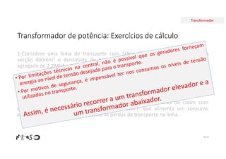 Transformador
Transformador de potência: Exercícios de cálculo
Nº 26
1-Considere uma linha de transporte com 50km de condutores de cobre com
secção 400mm2 e densidade de corrente 5A/mm2 que alimenta um consumo
agregado de 2,2MVA a 230V. Calcule as perdas de transporte na linha.
2-Considere uma linha de transporte com 50km de condutores de cobre que
alimenta um consumo agregado de 2,2MVA a 230V. Pretende-se que a queda de
tensão máxima seja de 5%. Calcule a secção mínima dos condutores.
3-Considere uma linha de transporte com 50km de condutores de cobre com
secção 400mm2 e densidade de corrente 5A/mm2 que alimenta um consumo
agregado de 2,2MVA a 230kV. Calcule as perdas de transporte na linha.
 