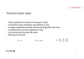 Transformador
Transformador ideal
Nº 30
𝑚 =
𝑈
𝑈2
=
𝐼2
𝐼
=
𝑁
𝑁2
𝑆 = 𝑆 𝑈 𝐼 = 𝑈 𝐼2
- Toda a potência na entrada é entregue à saída
- A resistência dos condutores das bobinas é nula
- As fugas magnéticas (devido ao fluxo de dispersão) são nulas
- A relutância do circuito magnético é nula
- As correntes de Foucault são nulas
- Não existe histerese
 