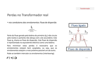 Transformador
Perdas no Transformador real
• nos condutores dos enrolamentos: fluxo de dispersão
Nº 33
L
I2
I1
Fluxo ligado
Fluxo de dispersão
Parte do fluxo gerado pela bobina do primário (1) não circula
pelo núcleo e portanto não abraça com a do secundário. Este
fluxo d chama-se fluxo de dispersão. Este fluxo de dispersão
é representado no equivalente eléctrico como uma bobina.
Para minimizar estas perdas é necessário que os
enrolamentos estejam bem acoplados, ou seja, que os
enrolamentos estejam o mais próximo possível um do outro.
Pode-se também intercalar os enrolamentos (interleaving).
 