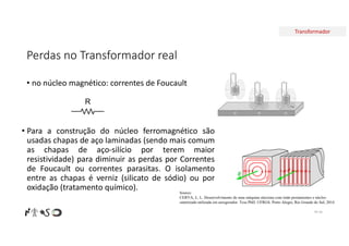 Transformador
Perdas no Transformador real
• no núcleo magnético: correntes de Foucault
Nº 34
R
• Para a construção do núcleo ferromagnético são
usadas chapas de aço laminadas (sendo mais comum
as chapas de aço-silício por terem maior
resistividade) para diminuir as perdas por Correntes
de Foucault ou correntes parasitas. O isolamento
entre as chapas é verniz (silicato de sódio) ou por
oxidação (tratamento químico). Source:
CERVA, L. L. Desenvolvimento de uma máquina síncrona com imãs permanentes e núcleo
sintetizado utilizada em aerogerador. Tese PhD. UFRGS. Porto Alegre, Rio Grande do Sul, 2014
 