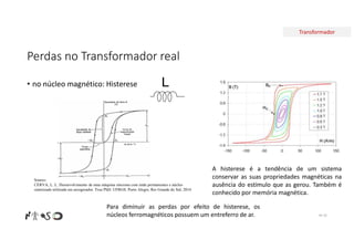 Transformador
Perdas no Transformador real
• no núcleo magnético: Histerese
Nº 35
A histerese é a tendência de um sistema
conservar as suas propriedades magnéticas na
ausência do estímulo que as gerou. Também é
conhecido por memória magnética.
L
Para diminuir as perdas por efeito de histerese, os
núcleos ferromagnéticos possuem um entreferro de ar.
Source:
CERVA, L. L. Desenvolvimento de uma máquina síncrona com imãs permanentes e núcleo
sintetizado utilizada em aerogerador. Tese PhD. UFRGS. Porto Alegre, Rio Grande do Sul, 2014
 