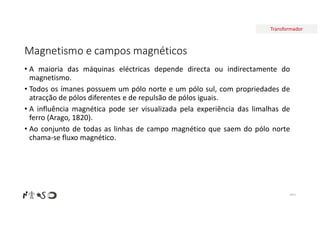 Transformador
Magnetismo e campos magnéticos
• A maioria das máquinas eléctricas depende directa ou indirectamente do
magnetismo.
• Todos os ímanes possuem um pólo norte e um pólo sul, com propriedades de
atracção de pólos diferentes e de repulsão de pólos iguais.
• A influência magnética pode ser visualizada pela experiência das limalhas de
ferro (Arago, 1820).
• Ao conjunto de todas as linhas de campo magnético que saem do pólo norte
chama-se fluxo magnético.
Nº 4
 