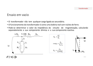 Transformador
Ensaio em vazio
• O transformador não tem qualquer carga ligada ao secundário.
• O funcionamento do transformador é como uma bobina real com núcleo de ferro.
• Pode-se determinar o valor da impedância do circuito de magnetização, calculando
separadamente a sua componente óhmica e a sua componente reactiva.
Nº 42
𝑅 =
𝑈
𝑃
𝑐𝑜𝑠𝜑 =
𝑃
𝑈 𝐼
𝑋 =
𝑈
𝐼 𝑠𝑒𝑛𝜑
Req Xeq
Rp Xm
U1
I’2=0A
I0
I1=I0
Im
IP
U1
IP
Im
I1=I0
 
