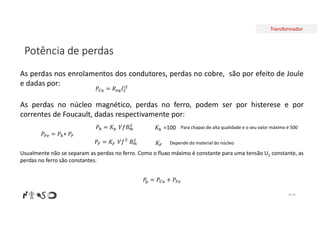 Transformador
Potência de perdas
Nº 46
As perdas nos enrolamentos dos condutores, perdas no cobre, são por efeito de Joule
e dadas por:
𝑃 = 𝐾 𝑉𝑓𝐵
𝑃 = 𝑅 𝐼
As perdas no núcleo magnético, perdas no ferro, podem ser por histerese e por
correntes de Foucault, dadas respectivamente por:
𝑃 = 𝑃 + 𝑃
𝑃 = 𝐾 𝑉𝑓 𝐵
Usualmente não se separam as perdas no ferro. Como o fluxo máximo é constante para uma tensão U1 constante, as
perdas no ferro são constantes.
𝐾 =100 Para chapas de alta qualidade e o seu valor máximo é 500
𝐾 Depende do material do núcleo
𝑃 = 𝑃 + 𝑃
 