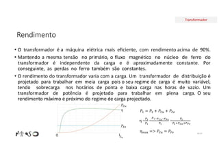 Transformador
Rendimento
• O transformador é a máquina elétrica mais eﬁciente, com rendimento acima de 90%.
• Mantendo a mesma tensão no primário, o fluxo magnético no núcleo de ferro do
transformador é independente da carga e é aproximadamente constante. Por
conseguinte, as perdas no ferro também são constantes.
• O rendimento do transformador varia com a carga. Um transformador de distribuição é
projetado para trabalhar em meia carga pois o seu regime de carga é muito variável,
tendo sobrecarga nos horários de ponta e baixa carga nas horas de vazio. Um
transformador de potência é projetado para trabalhar em plena carga. O seu
rendimento máximo é próximo do regime de carga projectado.
Nº 47
𝑃 = 𝑃 + 𝑃 + 𝑃
 = = =
𝜂 => 𝑃 = 𝑃
 