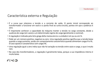 Transformador
Característica externa e Regulação
• É a curva que relaciona a tensão e a corrente de saída. O ponto inicial corresponde ao
transformador a funcionar em vazio e o ponto final ao curto-circuito, pontos em que a potência é
zero.
• É importante conhecer a capacidade da máquina manter a tensão na carga constante, desde a
ausência de carga (em vazio) a um determinado regime de carga (geralmente o nominal).
• A regulação é indicada pela letra grega delta maiúsculo ∆ e a unidade é em pu ou em %.
• Pode ser um número positivo, negativo ou zero. Uma regulação positiva significa que a tensão baixa
quando a carga aumenta, sendo um comportamento característico quando alimentam cargas R e RL.
O caso oposto é característico com cargas RC.
• Uma regulação igual a zero indica que não há variação na tensão entre vazio e carga, o que é muito
raro.
• No caso dos transformadores, a regulação é geralmente baixa, porque a sua impedância interna é
muito baixa.
Nº 49
 