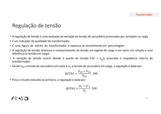 Transformador
Regulação de tensão
• A regulação de tensão é uma avaliação da variação da tensão do secundário provocadas por variações na carga.
• É um indicador da qualidade do transformador.
• É uma figura de mérito do transformador e expressa-se normalmente em percentagem.
• A regulação de tensão relaciona o comportamento da tensão em regime de carga e em vazio, em relação a uma
referência (a tensão em carga).
• A variação da tensão ocorre devido à queda de tensão (V = ZeqI) associada à impedância interna do
transformador.
• Sendo U20 a tensão do secundário em vazio e U2 a tensão do secundário em carga, a regulação é dada por:
∆𝑈 % =
𝑈 − 𝑈
𝑈
. 100
• Para o circuito reduzido ao primário, a regulação é dada por:
∆𝑈 % =
𝑈 − 𝑈′
𝑈
. 100
Nº 50
 