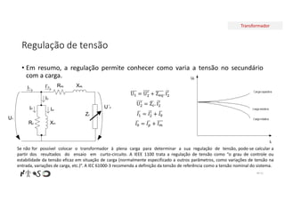 Transformador
Regulação de tensão
• Em resumo, a regulação permite conhecer como varia a tensão no secundário
com a carga.
Nº 51
U = U + Z . I
𝐼 = 𝐼 + 𝐼
𝐼 = 𝐼 + 𝐼
U = Z . I
Req Xeq
Rp Xm
U1
U´2
I’2
I0
I1
Im
IP
Zc
Se não for possível colocar o transformador à plena carga para determinar a sua regulação de tensão, pode-se calcular a
partir dos resultados do ensaio em curto-circuito. A IEEE 1100 trata a regulação de tensão como “o grau de controle ou
estabilidade da tensão eficaz em situação de carga (normalmente especificado a outros parâmetros, como variações de tensão na
entrada, variações de carga, etc.)”. A IEC 61000-3 recomenda a definição da tensão de referência como a tensão nominal do sistema.
 