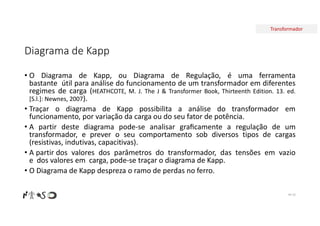 Transformador
Diagrama de Kapp
• O Diagrama de Kapp, ou Diagrama de Regulação, é uma ferramenta
bastante útil para análise do funcionamento de um transformador em diferentes
regimes de carga (HEATHCOTE, M. J. The J & Transformer Book, Thirteenth Edition. 13. ed.
[S.l.]: Newnes, 2007).
• Traçar o diagrama de Kapp possibilita a análise do transformador em
funcionamento, por variação da carga ou do seu fator de potência.
• A partir deste diagrama pode-se analisar graﬁcamente a regulação de um
transformador, e prever o seu comportamento sob diversos tipos de cargas
(resistivas, indutivas, capacitivas).
• A partir dos valores dos parâmetros do transformador, das tensões em vazio
e dos valores em carga, pode-se traçar o diagrama de Kapp.
• O Diagrama de Kapp despreza o ramo de perdas no ferro.
Nº 53
 