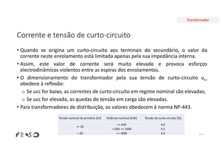 Transformador
Corrente e tensão de curto-circuito
• Quando se origina um curto-circuito aos terminais do secundário, o valor da
corrente neste enrolamento está limitada apenas pela sua impedância interna.
• Assim, este valor de corrente será muito elevado e provoca esforços
electrodinâmicos violentos entre as espiras dos enrolamentos.
• O dimensionamento do transformador pela sua tensão de curto-circuito ucc
obedece à reflexão:
o Se ucc for baixo, as correntes de curto-circuito em regime nominal são elevadas;
o Se ucc for elevada, as quedas de tensão em carga são elevadas.
• Para transformadores de distribuição, os valores obedecem à norma NP-443.
Nº 57
Tensão de curto-circuito [%]
Potência nominal [kVA]
Tensão nominal do primário [kV]
4.0
<= 630
<= 20
4.5
> 630; <= 1600
5.0
<= 1600
> 20
 