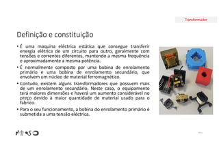 Transformador
Definição e constituição
• É uma maquina eléctrica estática que consegue transferir
energia elétrica de um circuito para outro, geralmente com
tensões e correntes diferentes, mantendo a mesma frequência
e aproximadamente a mesma potência.
• É normalmente composto por uma bobina de enrolamento
primário e uma bobina de enrolamento secundário, que
envolvem um núcleo de material ferromagnético.
• Contudo, existem alguns transformadores que possuem mais
de um enrolamento secundário. Neste caso, o equipamento
terá maiores dimensões e haverá um aumento considerável no
preço devido à maior quantidade de material usado para o
fabrico.
• Para o seu funcionamento, a bobina do enrolamento primário é
submetida a uma tensão eléctrica.
Nº 6
 