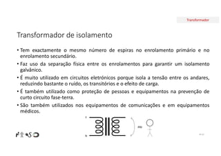 Transformador
Transformador de isolamento
• Tem exactamente o mesmo número de espiras no enrolamento primário e no
enrolamento secundário.
• Faz uso da separação física entre os enrolamentos para garantir um isolamento
galvânico.
• É muito utilizado em circuitos eletrónicos porque isola a tensão entre os andares,
reduzindo bastante o ruído, os transitórios e o efeito de carga.
• É também utilizado como proteção de pessoas e equipamentos na prevenção de
curto circuito fase-terra.
• São também utilizados nos equipamentos de comunicações e em equipamentos
médicos.
F
N
ddp
Nº 62
 