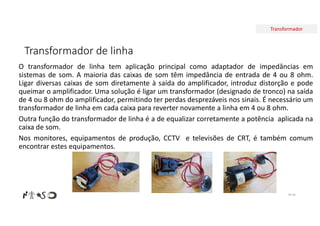 Transformador
Transformador de linha
O transformador de linha tem aplicação principal como adaptador de impedâncias em
sistemas de som. A maioria das caixas de som têm impedância de entrada de 4 ou 8 ohm.
Ligar diversas caixas de som diretamente à saída do amplificador, introduz distorção e pode
queimar o amplificador. Uma solução é ligar um transformador (designado de tronco) na saída
de 4 ou 8 ohm do amplificador, permitindo ter perdas desprezáveis nos sinais. É necessário um
transformador de linha em cada caixa para reverter novamente a linha em 4 ou 8 ohm.
Outra função do transformador de linha é a de equalizar corretamente a potência aplicada na
caixa de som.
Nos monitores, equipamentos de produção, CCTV e televisões de CRT, é também comum
encontrar estes equipamentos.
Nº 64
 