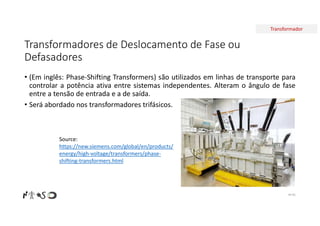 Transformador
Transformadores de Deslocamento de Fase ou
Defasadores
• (Em inglês: Phase-Shifting Transformers) são utilizados em linhas de transporte para
controlar a potência ativa entre sistemas independentes. Alteram o ângulo de fase
entre a tensão de entrada e a de saída.
• Será abordado nos transformadores trifásicos.
Nº 65
Source:
https://new.siemens.com/global/en/products/
energy/high-voltage/transformers/phase-
shifting-transformers.html
 