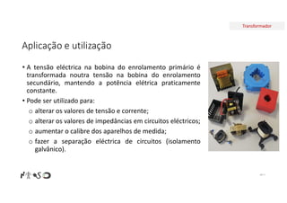 Transformador
Aplicação e utilização
• A tensão eléctrica na bobina do enrolamento primário é
transformada noutra tensão na bobina do enrolamento
secundário, mantendo a potência elétrica praticamente
constante.
• Pode ser utilizado para:
o alterar os valores de tensão e corrente;
o alterar os valores de impedâncias em circuitos eléctricos;
o aumentar o calibre dos aparelhos de medida;
o fazer a separação eléctrica de circuitos (isolamento
galvânico).
Nº 7
 