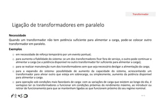 Transformador
Ligação de transformadores em paralelo
Nº 70
Necessidade
Quando um transformador não tem potência suficiente para alimentar a carga, pode-se colocar outro
transformador em paralelo.
Exemplos
o em necessidade de reforço temporário por um evento pontual;
o para aumenta a fiabilidade do sistema: se um dos transformadores ficar fora de serviço, o outro pode continuar a
alimentar a carga (se a potência disponível no outro transformador for suficiente para alimentar a carga);
o para se realizar manutenção num dos transformadores sem que seja necessário desligar a alimentação da carga;
o para a expansão do sistema: possibilidade de aumento da capacidade do sistema, acrescentando um
transformador para aliviar outro que esteja em sobrecarga, ou simplesmente, aumento da potência disponível
para alimentar a carga.
o para operação sob condições mais favoráveis de carga: com as variações de carga que existem ao longo do dia, é
vantajoso ter os transformadores a funcionar em condições próximas do rendimento máximo, ao introduzir ou
retirar de funcionamento para que se mantenham ligadas as que funcionem próximo do seu regime nominal.
 