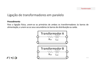 Transformador
Ligação de transformadores em paralelo
Nº 71
Procedimento
Para a ligação física, unem-se os primários de ambos os transformadores às barras de
alimentação, e unem-se os seus secundários às barras de distribuição ou saída.
Transformador A
ReqA LeqA
Transformador B
ReqB LeqB
 