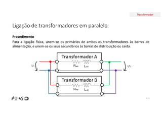 Transformador
Ligação de transformadores em paralelo
Nº 73
Procedimento
Para a ligação física, unem-se os primários de ambos os transformadores às barras de
alimentação, e unem-se os seus secundários às barras de distribuição ou saída.
Transformador A
ReqA LeqA
Transformador B
ReqB LeqB
U1 U’2
 