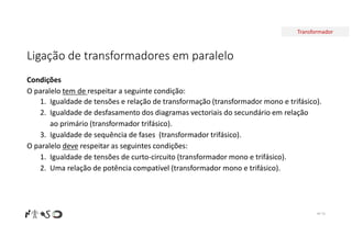 Transformador
Ligação de transformadores em paralelo
Nº 76
Condições
O paralelo tem de respeitar a seguinte condição:
1. Igualdade de tensões e relação de transformação (transformador mono e trifásico).
2. Igualdade de desfasamento dos diagramas vectoriais do secundário em relação
ao primário (transformador trifásico).
3. Igualdade de sequência de fases (transformador trifásico).
O paralelo deve respeitar as seguintes condições:
1. Igualdade de tensões de curto-circuito (transformador mono e trifásico).
2. Uma relação de potência compatível (transformador mono e trifásico).
 