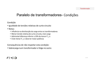 Transformador
Paralelo de transformadores- Condições
Condição
• Igualdade de tensões relativas de curto-circuito
• Notas:
• influência na distribuição da carga entre os transformadores
• Menor tensão relativa de curto-circuito, mais carga
• Admissível diferença inferior a 10% da menor 𝑉_𝑐𝑐
• O de menor 𝑉_𝑐𝑐 deve ter maior potência
Consequências de não respeitar esta condição:
• Sobrecarga num transformador e folga no outro
Nº 79
 