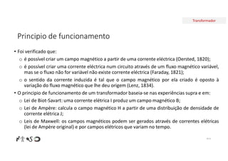 Transformador
Principio de funcionamento
• Foi verificado que:
o é possível criar um campo magnético a partir de uma corrente eléctrica (Oersted, 1820);
o é possível criar uma corrente eléctrica num circuito através de um fluxo magnético variável,
mas se o fluxo não for variável não existe corrente eléctrica (Faraday, 1821);
o o sentido da corrente induzida é tal que o campo magnético por ela criado é oposto à
variação do fluxo magnético que lhe deu origem (Lenz, 1834).
• O principio de funcionamento de um transformador baseia-se nas experiências supra e em:
o Lei de Biot-Savart: uma corrente elétrica I produz um campo magnético B;
o Lei de Ampère: calcula o campo magnético H a partir de uma distribuição de densidade de
corrente elétrica J;
o Leis de Maxwell: os campos magnéticos podem ser gerados através de correntes elétricas
(lei de Ampère original) e por campos elétricos que variam no tempo.
Nº 8
 