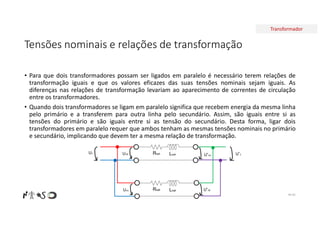 Transformador
Tensões nominais e relações de transformação
• Para que dois transformadores possam ser ligados em paralelo é necessário terem relações de
transformação iguais e que os valores eficazes das suas tensões nominais sejam iguais. As
diferenças nas relações de transformação levariam ao aparecimento de correntes de circulação
entre os transformadores.
• Quando dois transformadores se ligam em paralelo significa que recebem energia da mesma linha
pelo primário e a transferem para outra linha pelo secundário. Assim, são iguais entre si as
tensões do primário e são iguais entre si as tensão do secundário. Desta forma, ligar dois
transformadores em paralelo requer que ambos tenham as mesmas tensões nominais no primário
e secundário, implicando que devem ter a mesma relação de transformação.
Nº 81
ReqA LeqA
ReqB LeqB
U1 U’2
U1B
U1A
U’2A
U’2B
 