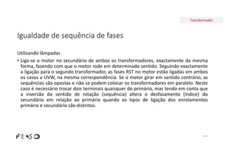 Transformador
Igualdade de sequência de fases
Utilizando lâmpadas
• Liga-se o motor no secundário de ambos os transformadores, exactamente da mesma
forma, fazendo com que o motor rode em determinado sentido. Seguindo exactamente
a ligação para o segundo transformador, as fases RST no motor estão ligadas em ambos
os casos a UVW, na mesma correspondência. Se o motor girar em sentido contrário, as
sequências são opostas e não se podem colocar os transformadores em paralelo. Neste
caso é necessário trocar dois terminais quaisquer do primário, mas tendo em conta que
a inversão do sentido de rotação (sequência) altera o desfasamento (índice) do
secundário em relação ao primário quando os tipos de ligação dos enrolamentos
primário e secundário são distintos.
Nº 82
 