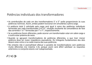 Transformador
Potências individuais dos transformadores
• As contribuições de cada um dos transformadores S’ e S’’ serão proporcionais às suas
potências nominais. Assim, ambos podem funcionar em simultâneo à plena carga.
• A potência total S solicitada pela carga será igual à soma das potências individuais
fornecidas por cada transformador S=S’+S’’, situação resultante da concordância de fase
das correntes I’ e I’’ fornecidas por T’ e T’’, respectivamente.
• Se as potências forem diferentes, pode ocorrer um transformador estar em sobre carga e
o outro estar próximo do vazio.
• Quando se agrupam transformadores de potências diferentes, o que tiver menor
potência deve ter maior impedância equivalente. Os triângulos fundamentais dos dois
devem estar entre si na razão inversa das suas potências.
• No entanto não é aconselhável efetuar o paralelo de transformadores com potências
muito diferentes (no máximo 1:3), porque assim será difícil satisfazer os requisitos
anteriores e o conjunto estará a ser subaproveitado.
Nº 84
 
