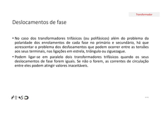 Transformador
Deslocamentos de fase
• No caso dos transformadores trifásicos (ou polifásicos) além do problema da
polaridade dos enrolamentos de cada fase no primário e secundário, há que
acrescentar o problema dos desfasamentos que podem ocorrer entre as tensões
aos seus terminais, nas ligações em estrela, triângulo ou ziguezague.
• Podem ligar-se em paralelo dois transformadores trifásicos quando os seus
deslocamentos de fase forem iguais. Se não o forem, as correntes de circulação
entre eles podem atingir valores inaceitáveis.
Nº 85
 