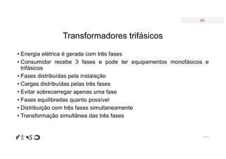EG
• Energia elétrica é gerada com três fases
• Consumidor recebe 3 fases e pode ter equipamentos monofásicos e
trifásicos
• Fases distribuídas pela instalação
• Cargas distribuídas pelas três fases
• Evitar sobrecarregar apenas uma fase
• Fases equilibradas quanto possível
• Distribuição com três fases simultaneamente
• Transformação simultânea das três fases
Nº 87
Transformadores trifásicos
 