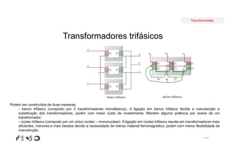 Transformador
Transformadores trifásicos
Nº 88
Podem ser construídos de duas maneiras:
- banco trifásico (composto por 3 transformadores monofásicos). A ligação em banco trifásico facilita a manutenção e
substituição dos transformadores, porém com maior custo de investimento. Mantem alguma potência por avaria de um
transformador;
- núcleo trifásico (composto por um único núcleo – mononuclear). A ligação em núcleo trifásico resulta em transformadores mais
eficientes, menores e mais baratos devido a necessidade de menos material ferromagnético, porém com menor flexibilidade de
manutenção.
 