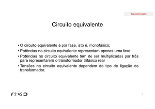 Transformador
Circuito equivalente
94
• O circuito equivalente é por fase, isto é, monofásico;
• Potências no circuito equivalente representam apenas uma fase
• Potências no circuito equivalente têm de ser multiplicadas por três
para representarem o transformador trifásico real
• Tensões no circuito equivalente dependem do tipo de ligação do
transformador.
 
