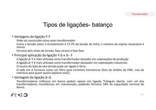 Transformador
Tipos de ligações- balanço
• Vantagens da ligação Y-Y
Pode ser construído como auto-transformador
Como a tensão sobre o enrolamento é 57,7% da tensão de linha, o número de espiras necessário é
menor
Fornece dois níveis de tensão, fase-neutro e fase-fase
• Principal aplicação da ligação Y-∆ e ∆− Y
A ligação ∆−Y é mais utilizada como transformador elevador em subestações de produção
A ligação ∆−Y é mais utilizada como transformador abaixador em subestações industriais
O neutro do lado de alta-tensão pode ser ligado à Terra
O lado em ∆ funciona como um filtro para correntes harmónicas (fora do âmbito de FME, mas de
interesse para quem queira explorar mais).
• Vantagem da ligação ∆−∆
Transformadores trifásicos em banco podem operar em ligação Triângulo aberto, com um dos
transformadores monofásicos em manutenção, podendo fornecer 58% da capacidade nominal do
banco.
Nº 97
 